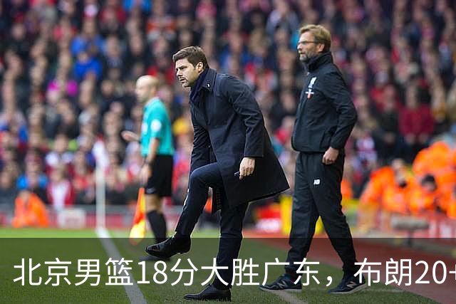 北京男篮18分大胜广东，布朗20+10胡明轩15+5，周琦17+7打爆阿祖布克