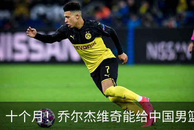 十个月！乔尔杰维奇能给中国男篮带来什么？