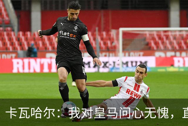 卡瓦哈尔：我对皇马问心无愧，直到最后一天都全力以赴