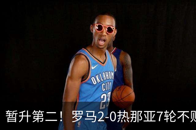 暂升第二！罗马2-0热那亚7轮不败 卡斯特罗破门鲁利建功