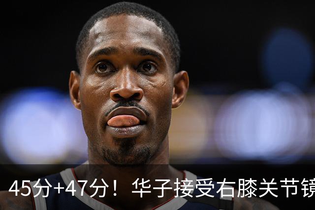 45分+47分！华子接受右膝关节镜手术，3.04亿美金超级顶薪没戏了