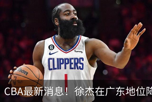 CBA最新消息！徐杰在广东地位降低，邱彪信任班顿，宁波签约新外援